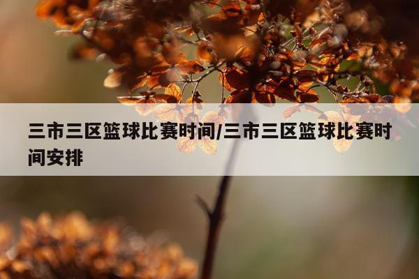 三市三区篮球比赛时间/三市三区篮球比赛时间安排