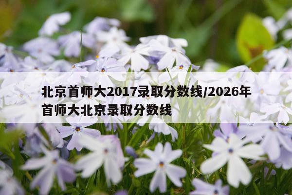 北京首师大2017录取分数线/2026年首师大北京录取分数线