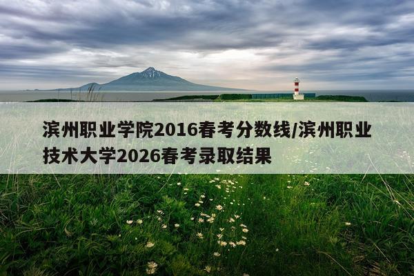 滨州职业学院2016春考分数线/滨州职业技术大学2026春考录取结果