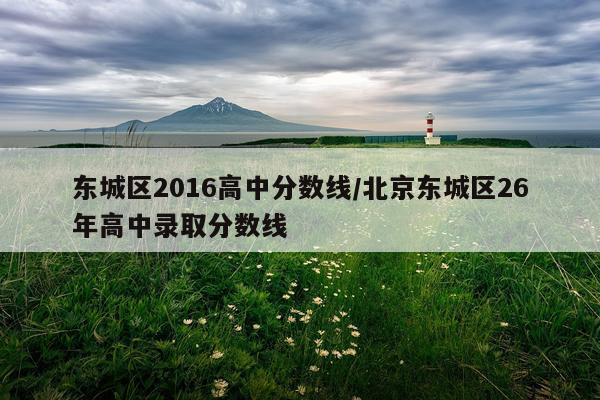 东城区2016高中分数线/北京东城区26年高中录取分数线
