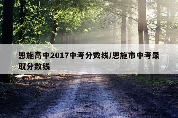 恩施高中2017中考分数线/恩施市中考录取分数线