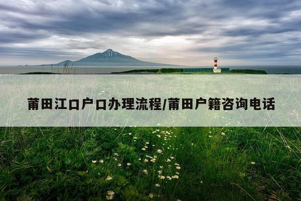 莆田江口户口办理流程/莆田户籍咨询电话