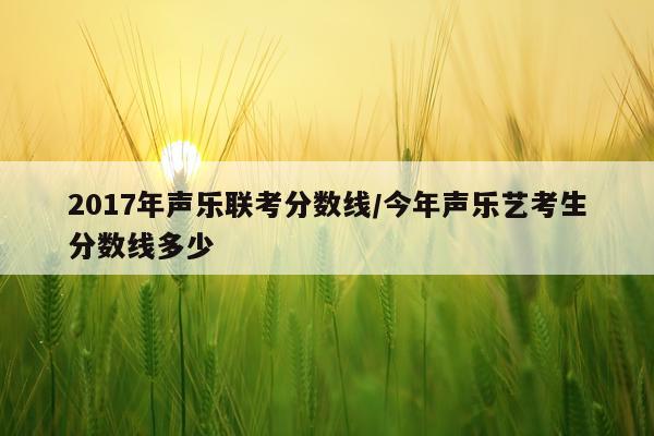 2017年声乐联考分数线/今年声乐艺考生分数线多少