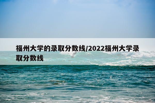 福州大学的录取分数线/2022福州大学录取分数线