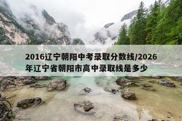 2016辽宁朝阳中考录取分数线/2026年辽宁省朝阳市高中录取线是多少