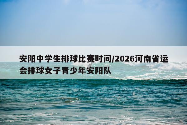 安阳中学生排球比赛时间/2026河南省运会排球女子青少年安阳队