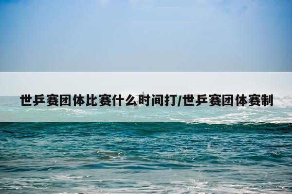 世乒赛团体比赛什么时间打/世乒赛团体赛制