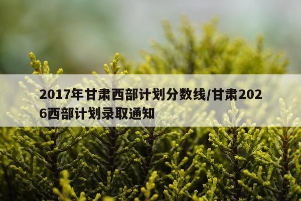 2017年甘肃西部计划分数线/甘肃2026西部计划录取通知