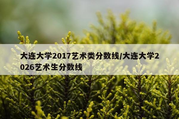 大连大学2017艺术类分数线/大连大学2026艺术生分数线
