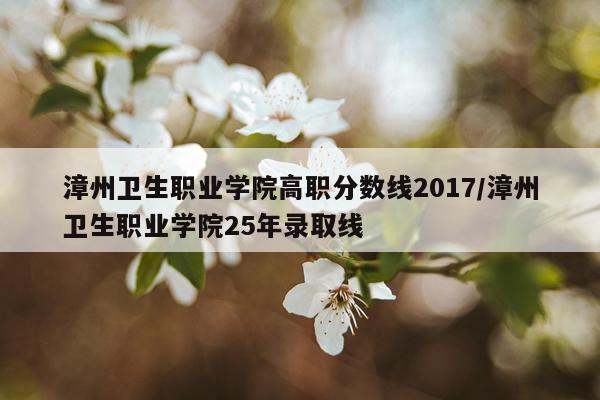 漳州卫生职业学院高职分数线2017/漳州卫生职业学院25年录取线