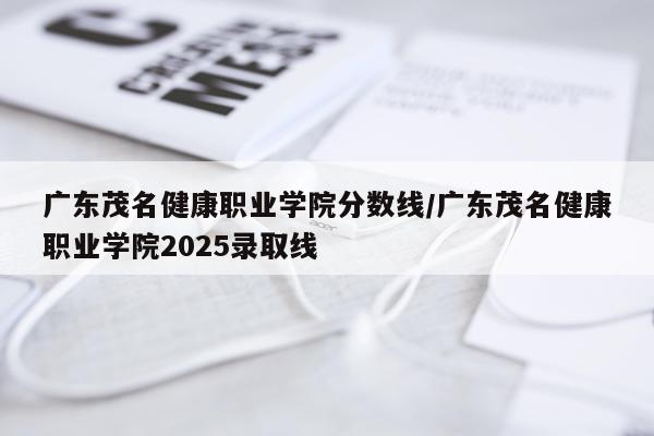 广东茂名健康职业学院分数线/广东茂名健康职业学院2025录取线