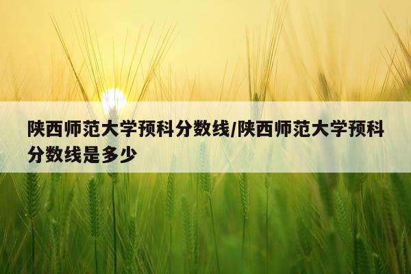 陕西师范大学预科分数线/陕西师范大学预科分数线是多少