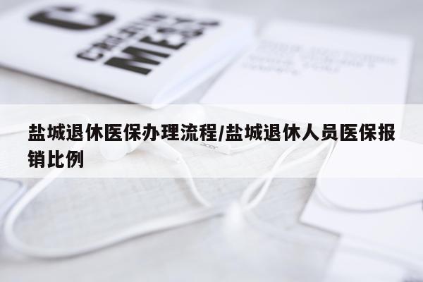 盐城退休医保办理流程/盐城退休人员医保报销比例