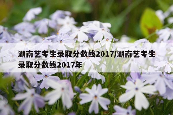 湖南艺考生录取分数线2017/湖南艺考生录取分数线2017年