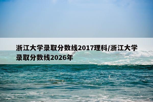 浙江大学录取分数线2017理科/浙江大学录取分数线2026年