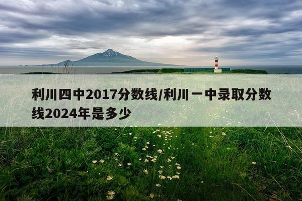 利川四中2017分数线/利川一中录取分数线2024年是多少