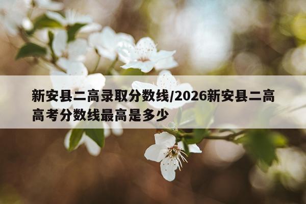 新安县二高录取分数线/2026新安县二高高考分数线最高是多少