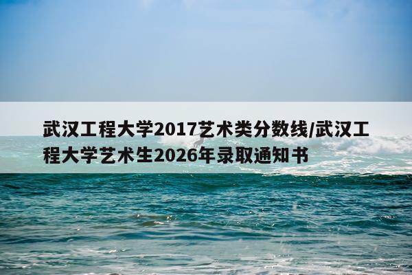 武汉工程大学2017艺术类分数线/武汉工程大学艺术生2026年录取通知书