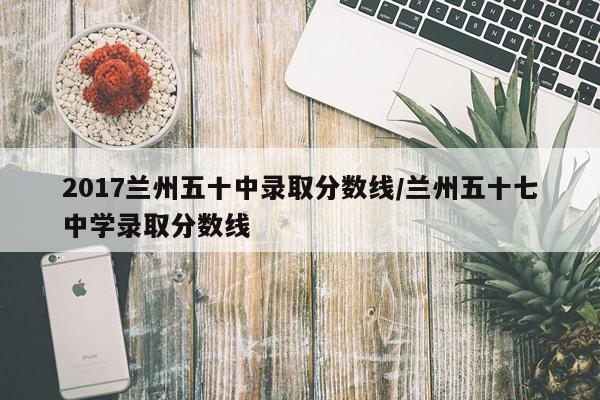 2017兰州五十中录取分数线/兰州五十七中学录取分数线