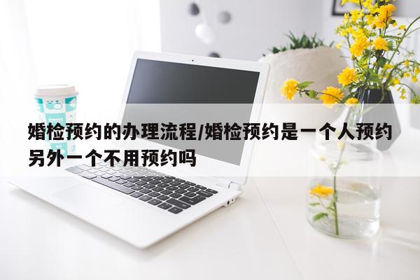 婚检预约的办理流程/婚检预约是一个人预约另外一个不用预约吗