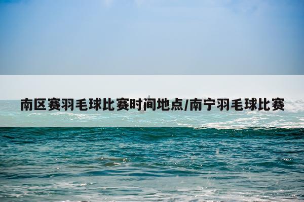 南区赛羽毛球比赛时间地点/南宁羽毛球比赛