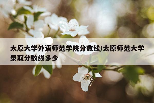 太原大学外语师范学院分数线/太原师范大学录取分数线多少
