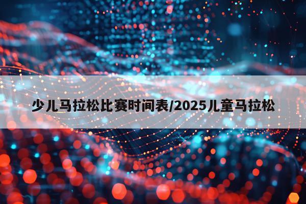 少儿马拉松比赛时间表/2025儿童马拉松
