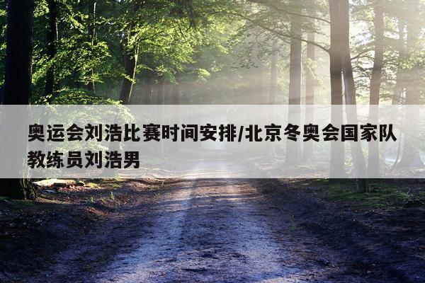 奥运会刘浩比赛时间安排/北京冬奥会国家队教练员刘浩男