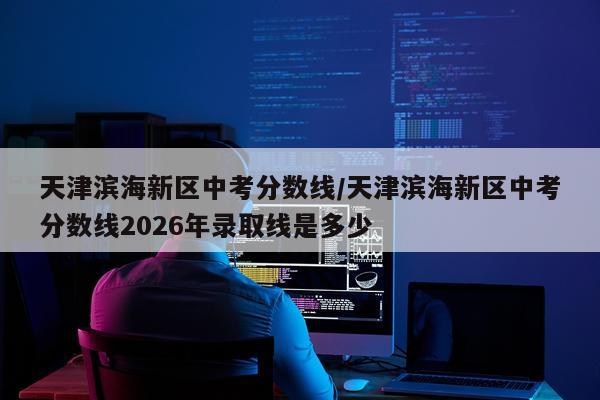天津滨海新区中考分数线/天津滨海新区中考分数线2026年录取线是多少