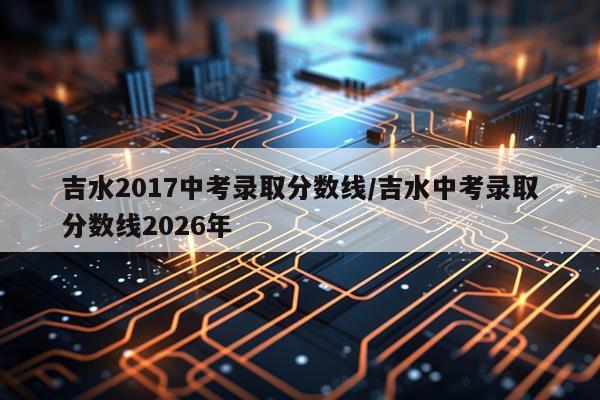 吉水2017中考录取分数线/吉水中考录取分数线2026年