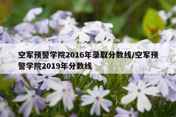 空军预警学院2016年录取分数线/空军预警学院2019年分数线