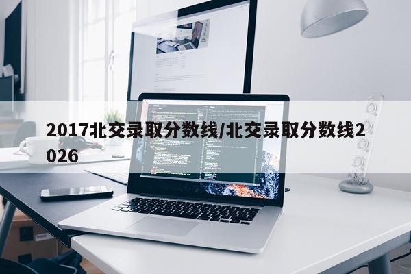 2017北交录取分数线/北交录取分数线2026
