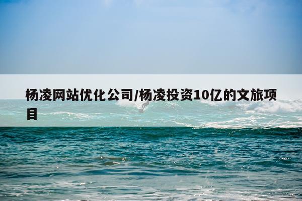 杨凌网站优化公司/杨凌投资10亿的文旅项目