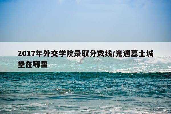 2017年外交学院录取分数线/光遇墓土城堡在哪里