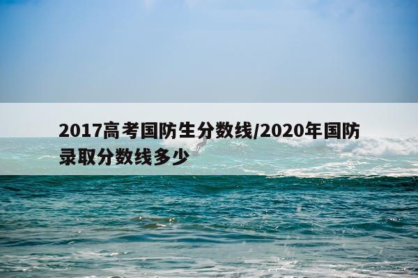 2017高考国防生分数线/2020年国防录取分数线多少