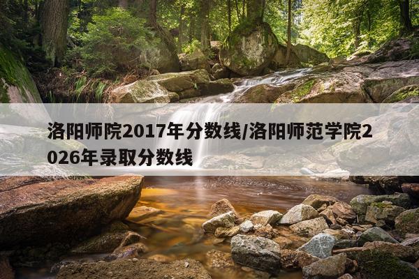 洛阳师院2017年分数线/洛阳师范学院2026年录取分数线
