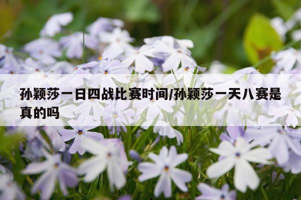 孙颖莎一日四战比赛时间/孙颖莎一天八赛是真的吗