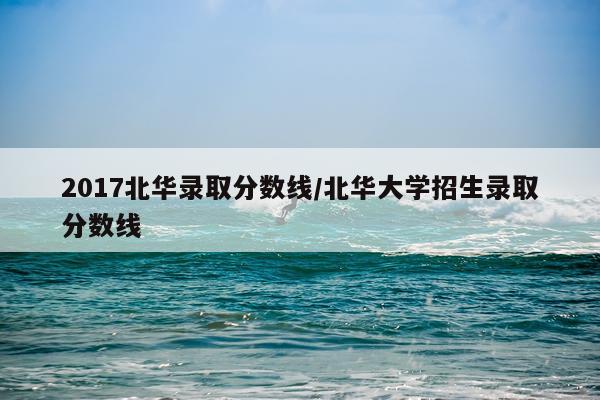 2017北华录取分数线/北华大学招生录取分数线