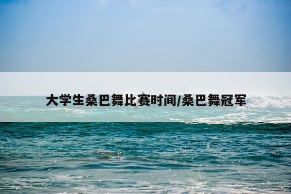 大学生桑巴舞比赛时间/桑巴舞冠军