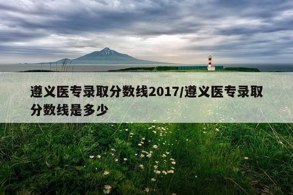 遵义医专录取分数线2017/遵义医专录取分数线是多少
