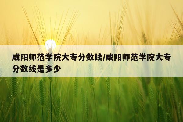 咸阳师范学院大专分数线/咸阳师范学院大专分数线是多少
