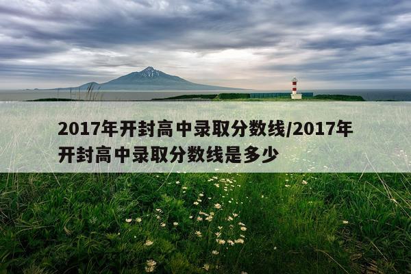 2017年开封高中录取分数线/2017年开封高中录取分数线是多少