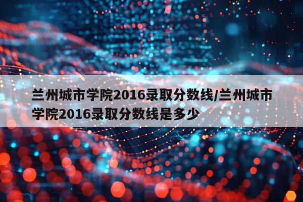 兰州城市学院2016录取分数线/兰州城市学院2016录取分数线是多少