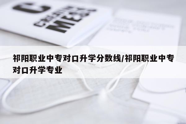 祁阳职业中专对口升学分数线/祁阳职业中专对口升学专业