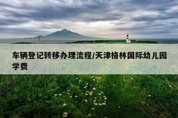 车辆登记转移办理流程/天津格林国际幼儿园学费