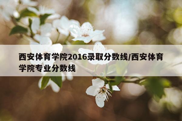 西安体育学院2016录取分数线/西安体育学院专业分数线