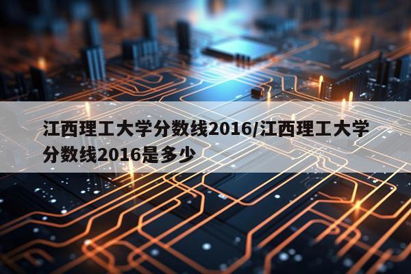 江西理工大学分数线2016/江西理工大学分数线2016是多少