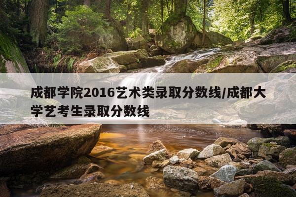 成都学院2016艺术类录取分数线/成都大学艺考生录取分数线