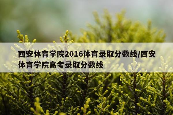 西安体育学院2016体育录取分数线/西安体育学院高考录取分数线