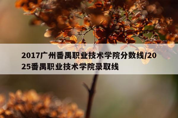 2017广州番禺职业技术学院分数线/2025番禺职业技术学院录取线